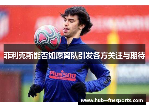 菲利克斯能否如愿离队引发各方关注与期待